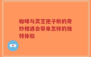 咖啡与灵芝孢子粉的奇妙相遇会带来怎样的独特体验