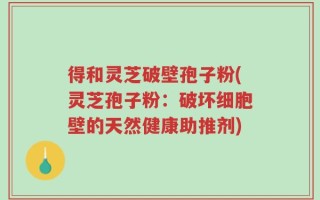 得和灵芝破壁孢子粉(灵芝孢子粉：破坏细胞壁的天然健康助推剂)