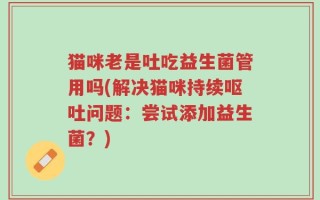 猫咪老是吐吃益生菌管用吗(解决猫咪持续呕吐问题：尝试添加益生菌？)
