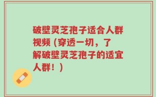 破壁灵芝孢子适合人群视频 (穿透一切，了解破壁灵芝孢子的适宜人群！)