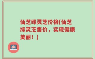 仙芝缘灵芝价格(仙芝缘灵芝售价，实现健康美丽！)