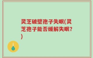 灵芝破壁孢子失眠(灵芝孢子能否缓解失眠？)