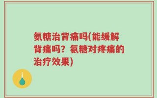 氨糖治背痛吗(能缓解背痛吗？氨糖对疼痛的治疗效果)