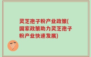 灵芝孢子粉产业政策(国家政策助力灵芝孢子粉产业快速发展)