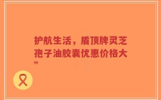 护航生活，盾顶牌灵芝孢子油胶囊优惠价格大”