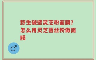 野生破壁灵芝粉面膜？怎么用灵芝菌丝粉做面膜