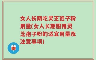 女人长期吃灵芝孢子粉用量(女人长期服用灵芝孢子粉的适宜用量及注意事项)