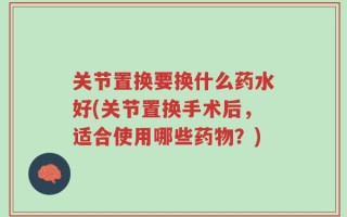 关节置换要换什么药水好(关节置换手术后，适合使用哪些药物？)