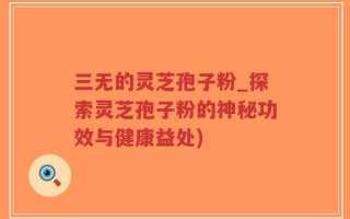 三无的灵芝孢子粉_探索灵芝孢子粉的神秘功效与健康益处)