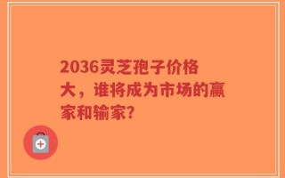 2036灵芝孢子价格大，谁将成为市场的赢家和输家？