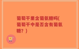 葡萄干里含葡氨糖吗(葡萄干中是否含有葡氨糖？)