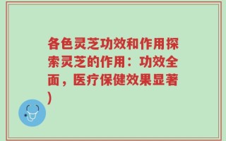各色灵芝功效和作用探索灵芝的作用：功效全面，医疗保健效果显著)