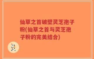 仙草之首破壁灵芝孢子粉(仙草之首与灵芝孢子粉的完美结合)