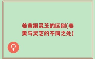 姜黄跟灵芝的区别(姜黄与灵芝的不同之处)
