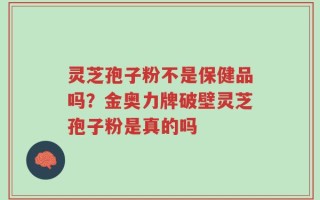 灵芝孢子粉不是保健品吗？金奥力牌破壁灵芝孢子粉是真的吗