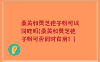 桑黄和灵芝孢子粉可以同吃吗(桑黄和灵芝孢子粉可否同时食用？)