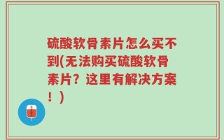 硫酸软骨素片怎么买不到(无法购买硫酸软骨素片？这里有解决方案！)