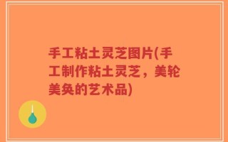 手工粘土灵芝图片(手工制作粘土灵芝，美轮美奂的艺术品)