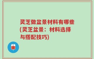 灵芝做盆景材料有哪些(灵芝盆景：材料选择与搭配技巧)