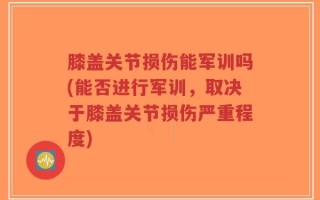 膝盖关节损伤能军训吗(能否进行军训，取决于膝盖关节损伤严重程度)