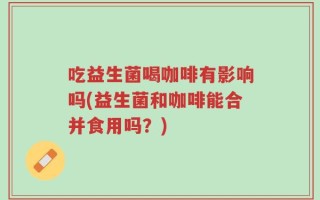 吃益生菌喝咖啡有影响吗(益生菌和咖啡能合并食用吗？)