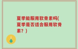 夏季能服用软骨素吗(夏季是否适合服用软骨素？)