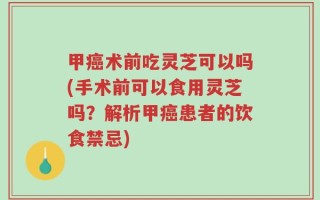 甲癌术前吃灵芝可以吗(手术前可以食用灵芝吗？解析甲癌患者的饮食禁忌)