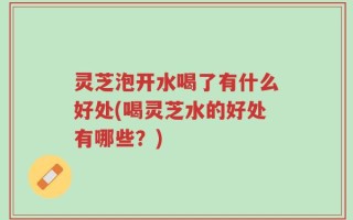 灵芝泡开水喝了有什么好处(喝灵芝水的好处有哪些？)