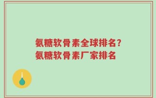 氨糖软骨素全球排名？氨糖软骨素厂家排名