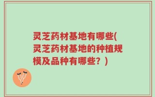 灵芝药材基地有哪些(灵芝药材基地的种植规模及品种有哪些？)