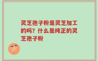 灵芝孢子粉是灵芝加工的吗？什么是纯正的灵芝孢子粉