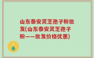 山东泰安灵芝孢子粉批发(山东泰安灵芝孢子粉——批发价格优惠)