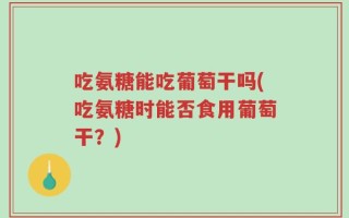 吃氨糖能吃葡萄干吗(吃氨糖时能否食用葡萄干？)