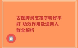 古医牌灵芝孢子粉好不好 功效作用及适用人群全解析