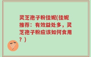 灵芝孢子粉佳妮(佳妮推荐：有效益处多，灵芝孢子粉应该如何食用？)