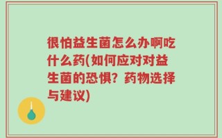 很怕益生菌怎么办啊吃什么药(如何应对对益生菌的恐惧？药物选择与建议)
