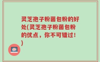 灵芝孢子粉菌包粉的好处(灵芝孢子粉菌包粉的优点，你不可错过！)