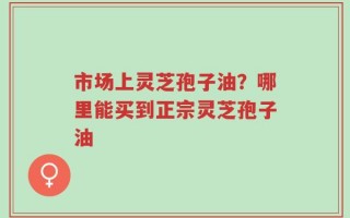 市场上灵芝孢子油？哪里能买到正宗灵芝孢子油