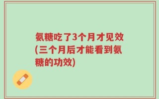 氨糖吃了3个月才见效(三个月后才能看到氨糖的功效)