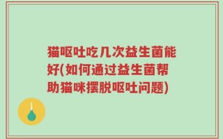 猫呕吐吃几次益生菌能好(如何通过益生菌帮助猫咪摆脱呕吐问题)