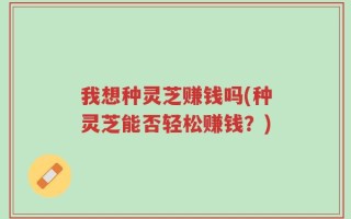 我想种灵芝赚钱吗(种灵芝能否轻松赚钱？)