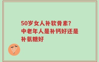 50岁女人补软骨素？中老年人是补钙好还是补氨糖好
