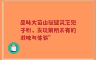 品味大苗山破壁灵芝狍子粉，发现前所未有的滋味与体验”