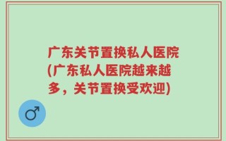 广东关节置换私人医院(广东私人医院越来越多，关节置换受欢迎)