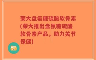 荣大盘氨糖硫酸软骨素(荣大推出盘氨糖硫酸软骨素产品，助力关节保健)