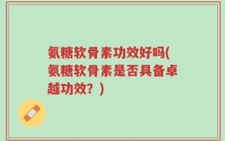 氨糖软骨素功效好吗(氨糖软骨素是否具备卓越功效？)