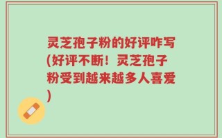 灵芝孢子粉的好评咋写(好评不断！灵芝孢子粉受到越来越多人喜爱)