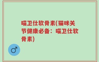 喵卫仕软骨素(猫咪关节健康必备：喵卫仕软骨素)