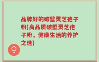 品牌好的破壁灵芝孢子粉(高品质破壁灵芝孢子粉，健康生活的养护之选)