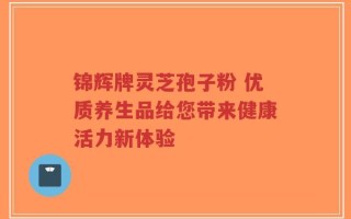 锦辉牌灵芝孢子粉 优质养生品给您带来健康活力新体验